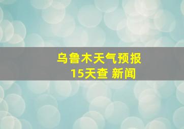 乌鲁木天气预报15天查 新闻